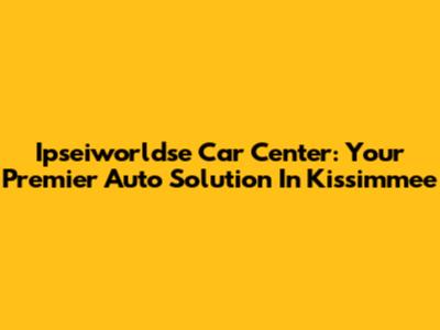 Ipseiworldse Car Center: Your Premier Auto Solution In Kissimmee