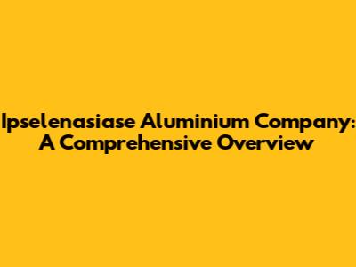 Ipselenasiase Aluminium Company: A Comprehensive Overview