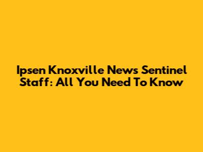 Ipsen Knoxville News Sentinel Staff: All You Need To Know