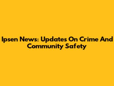 Ipsen News: Updates On Crime And Community Safety
