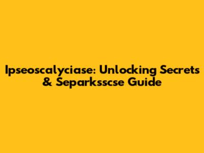 Ipseoscalyciase: Unlocking Secrets & Separksscse Guide