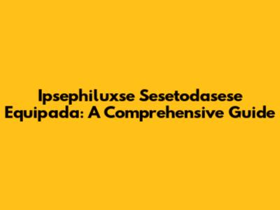Ipsephiluxse Sesetodasese Equipada: A Comprehensive Guide