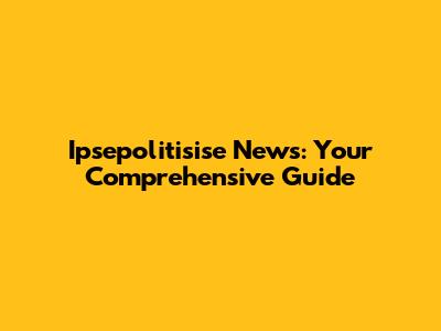 Ipsepolitisise News: Your Comprehensive Guide