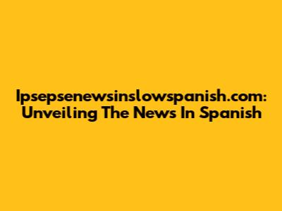 Ipsepsenewsinslowspanish.com: Unveiling The News In Spanish
