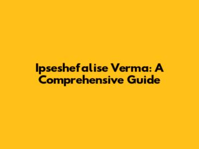 Ipseshefalise Verma: A Comprehensive Guide