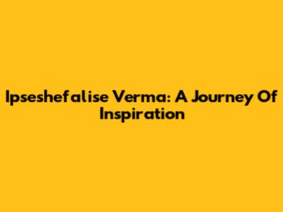 Ipseshefalise Verma: A Journey Of Inspiration