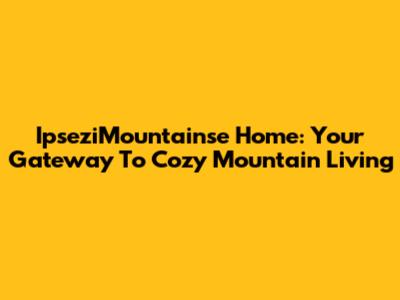 IpseziMountainse Home: Your Gateway To Cozy Mountain Living