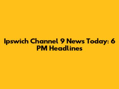 Ipswich Channel 9 News Today: 6 PM Headlines