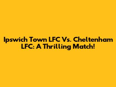 Ipswich Town LFC Vs. Cheltenham LFC: A Thrilling Match!