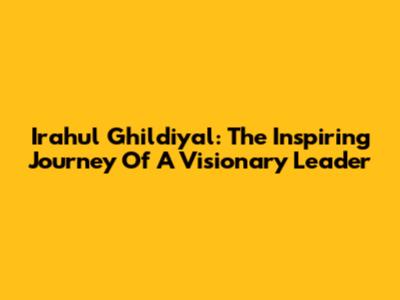Irahul Ghildiyal: The Inspiring Journey Of A Visionary Leader