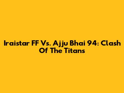 Iraistar FF Vs. Ajju Bhai 94: Clash Of The Titans