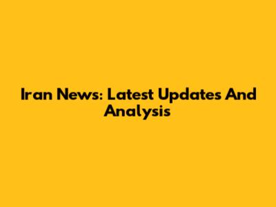 Iran News: Latest Updates And Analysis