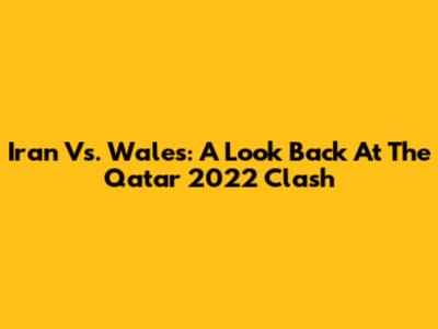 Iran Vs. Wales: A Look Back At The Qatar 2022 Clash