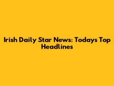 Irish Daily Star News: Today's Top Headlines