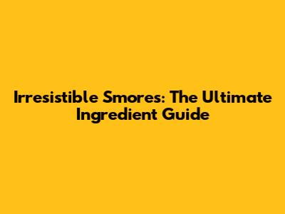 Irresistible S'mores: The Ultimate Ingredient Guide