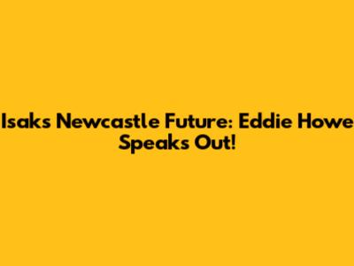 Isak's Newcastle Future: Eddie Howe Speaks Out!