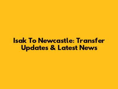 Isak To Newcastle: Transfer Updates & Latest News