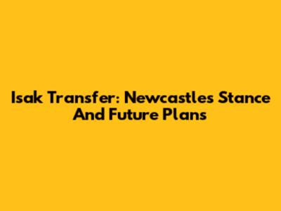 Isak Transfer: Newcastle's Stance And Future Plans