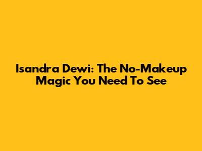Isandra Dewi: The No-Makeup Magic You Need To See