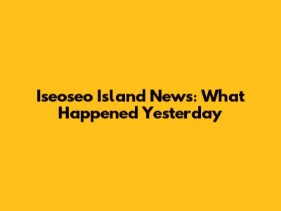 Iseoseo Island News: What Happened Yesterday