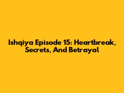 Ishqiya Episode 15: Heartbreak, Secrets, And Betrayal