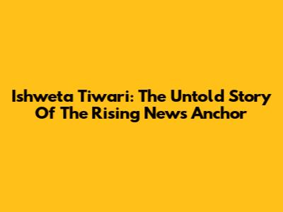 Ishweta Tiwari: The Untold Story Of The Rising News Anchor