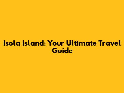 Isola Island: Your Ultimate Travel Guide