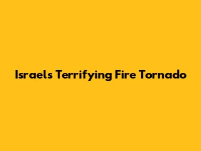 Israel's Terrifying Fire Tornado