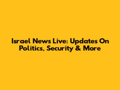 Israel News Live: Updates On Politics, Security & More