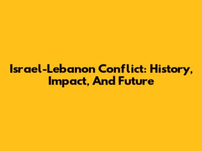 Israel-Lebanon Conflict: History, Impact, And Future