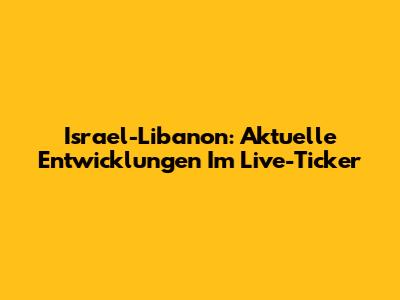 Israel-Libanon: Aktuelle Entwicklungen Im Live-Ticker