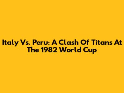 Italy Vs. Peru: A Clash Of Titans At The 1982 World Cup