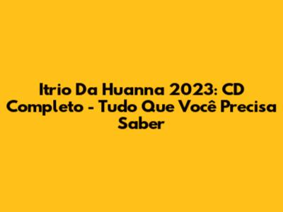 Itrio Da Huanna 2023: CD Completo - Tudo Que Você Precisa Saber