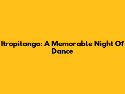 Itropitango: A Memorable Night Of Dance