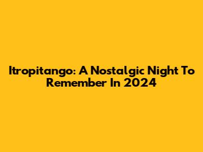 Itropitango: A Nostalgic Night To Remember In 2024