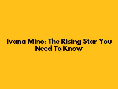 Ivana Mino: The Rising Star You Need To Know