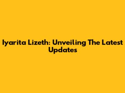 Iyarita Lizeth: Unveiling The Latest Updates