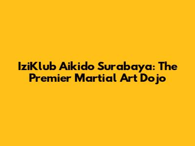 IziKlub Aikido Surabaya: The Premier Martial Art Dojo