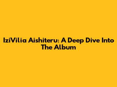 IziVilia Aishiteru: A Deep Dive Into The Album