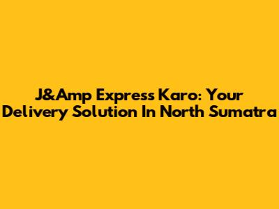 J&Amp Express Karo: Your Delivery Solution In North Sumatra