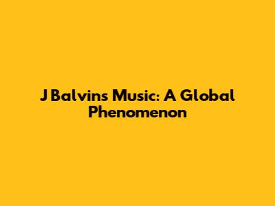 J Balvin's Music: A Global Phenomenon
