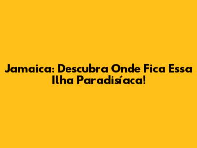 Jamaica: Descubra Onde Fica Essa Ilha Paradisíaca!