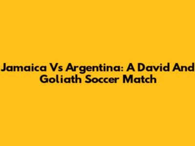 Jamaica Vs Argentina: A David And Goliath Soccer Match