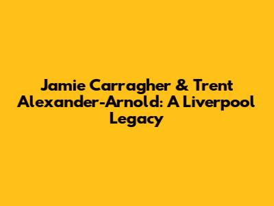 Jamie Carragher & Trent Alexander-Arnold: A Liverpool Legacy