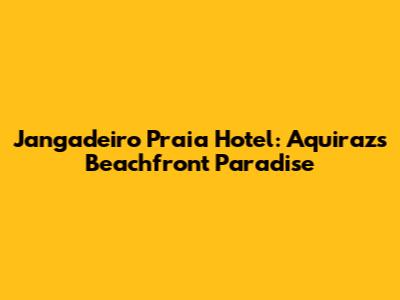 Jangadeiro Praia Hotel: Aquiraz's Beachfront Paradise