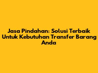 Jasa Pindahan: Solusi Terbaik Untuk Kebutuhan Transfer Barang Anda