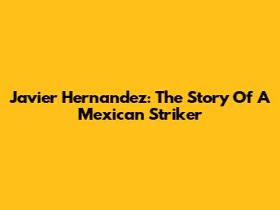 Javier Hernandez: The Story Of A Mexican Striker