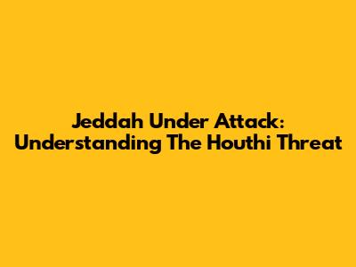 Jeddah Under Attack: Understanding The Houthi Threat