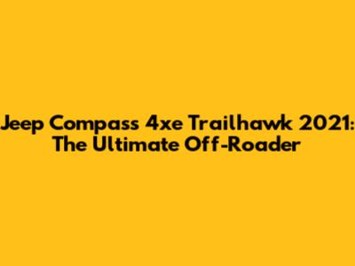 Jeep Compass 4xe Trailhawk 2021: The Ultimate Off-Roader