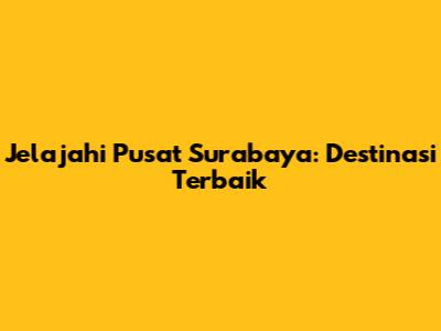 Jelajahi Pusat Surabaya: Destinasi Terbaik